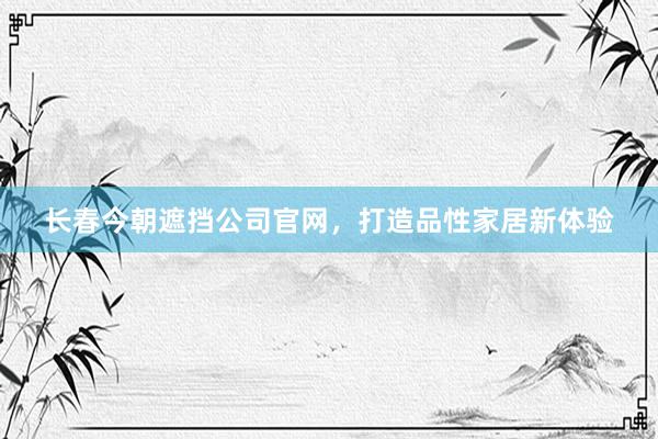 长春今朝遮挡公司官网，打造品性家居新体验