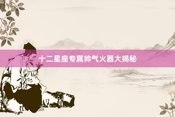 十二星座专属帅气火器大揭秘