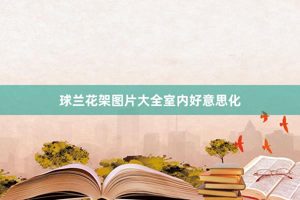球兰花架图片大全室内好意思化