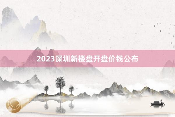 2023深圳新楼盘开盘价钱公布